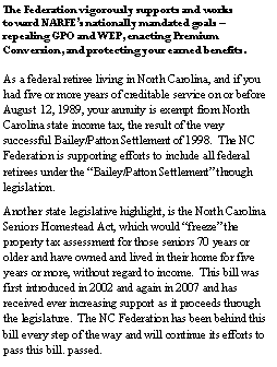 Text Box: The Federation vigorously supports and works toward NARFEs nationally mandated goals  repealing GPO and WEP, enacting Premium Conversion, and protecting your earned benefits.As a federal retiree living in North Carolina, and if you had five or more years of creditable service on or before August 12, 1989, your annuity is exempt from North Carolina state income tax, the result of the very successful Bailey/Patton Settlement of 1998.  The NC Federation is supporting efforts to include all federal retirees under the Bailey/Patton Settlement through legislation.Another state legislative highlight, is the North Carolina Seniors Homestead Act, which would freeze the property tax assessment for those seniors 70 years or older and have owned and lived in their home for five years or more, without regard to income.  This bill was first introduced in 2002 and again in 2007 and has received ever increasing support as it proceeds through the legislature.  The NC Federation has been behind this bill every step of the way and will continue its efforts to pass this bill. passed.